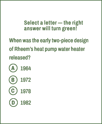A,B,C,D,Select a letter — the right answer will turn green! When was the early two piece design of Rheem’s heat pump ...